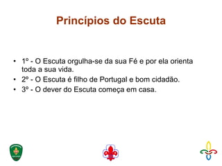 Princípios do Escuta 1º - O Escuta orgulha-se da sua Fé e por ela orienta toda a sua vida.  2º - O Escuta é filho de Portugal e bom cidadão.  3º - O dever do Escuta começa em casa.  