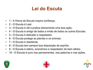 Lei do Escuta  1 - A Honra do Escuta inspira confiança.  2 - O Escuta é Leal.  3 - O Escuta é útil e pratica diariamente uma boa ação.  4 - O Escuta é amigo de todos e irmão de todos os outros Escutas.  5 - O Escuta é delicado e respeitador.  6 - O Escuta protege as plantas e os animais.  7 - O Escuta é obediente.  8 - O Escuta tem sempre boa disposição de espírito.  9 - O Escuta é sóbrio, económico e respeitador do bem alheio.  10 - O Escuta é puro nos pensamentos, nas palavras e nas ações. 