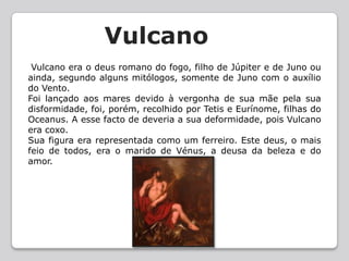 VulcanoVulcano era o deus romano do fogo, filho de Júpiter e de Juno ou ainda, segundo alguns mitólogos, somente de Juno com o auxílio do Vento.Foi lançado aos mares devido à vergonha de sua mãe pela sua disformidade, foi, porém, recolhido por Tetis e Eurínome, filhas do Oceanus. A esse facto de deveria a sua deformidade, pois Vulcano era coxo.Sua figura era representada como um ferreiro. Este deus, o mais feio de todos, era o marido de Vénus, a deusa da beleza e do amor.