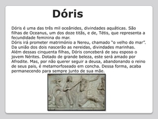 DórisDóris é uma das três mil oceânides, divindades aquáticas. São filhas de Oceanus, um dos doze titãs, e de, Tétis, que representa a fecundidade feminina do mar.Dóris irá prometer matrimónio a Nereu, chamado “o velho do mar”. Da união dos dois nascerão as nereidas, divindades marinhas.Além dessas cinquenta filhas, Dóris conceberá de seu esposo o jovem Nérites. Dotado de grande beleza, este será amado por Afrodite. Mas, por não querer seguir a deusa, abandonando o reino de seus pais, é metamorfoseado em concha. Dessa forma, acaba permanecendo para sempre junto de sua mãe.