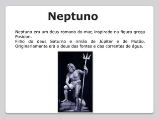NeptunoNeptuno era um deus romano do mar, inspirado na figura grega Posídon.Filho do deus Saturno e irmão de Júpiter e de Plutão. Originariamente era o deus das fontes e das correntes de água.