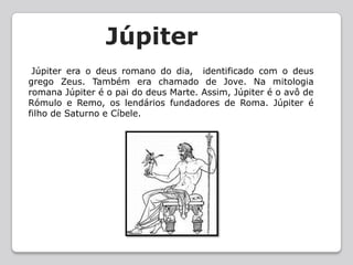 JúpiterJúpiter era o deus romano do dia,  identificado com o deus grego Zeus. Também era chamado de Jove. Na mitologia romana Júpiter é o pai do deus Marte. Assim, Júpiter é o avô de Rómulo e Remo, os lendários fundadores de Roma. Júpiter é filho de Saturno e Cíbele.