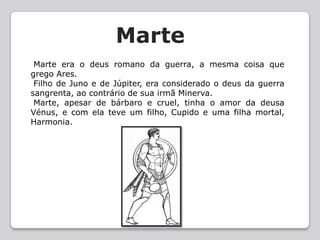 Marte Marte era o deus romano da guerra, a mesma coisa que grego Ares. Filho de Juno e de Júpiter, era considerado o deus da guerra sangrenta, ao contrário de sua irmã Minerva. Marte, apesar de bárbaro e cruel, tinha o amor da deusa Vénus, e com ela teve um filho, Cupido e uma filha mortal, Harmonia. 