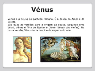   VénusVénus é a deusa do panteão romano. É a deusa do Amor e da Beleza. São duas as versões para a origem da deusa. Segundo uma delas, Vénus é filha de Júpiter e Dione (deusa das ninfas). Na outra versão, Vénus teria nascido da espuma do mar.
