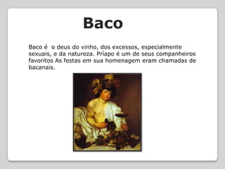    BacoBaco é  o deus do vinho, dos excessos, especialmente sexuais, e da natureza. Príapo é um de seus companheiros favoritos As festas em sua homenagem eram chamadas de bacanais.