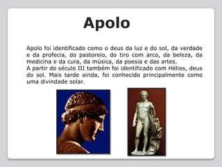     ApoloApolo foi identificado como o deus da luz e do sol, da verdade e da profecia, do pastoreio, do tiro com arco, da beleza, da medicina e da cura, da música, da poesia e das artes.A partir do século III também foi identificado com Hélios, deus do sol. Mais tarde ainda, foi conhecido principalmente como uma divindade solar.