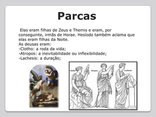    Parcas Elas eram filhas de Zeus e Themis e eram, por conseguinte, irmãs de Horae. Hesíodo também aclama que elas eram filhas da Noite.As deusas eram: -Clotho: a roda da vida; -Atropos: a inevitabilidade ou inflexibilidade;-Lachesis: a duração;
