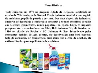 Nossa História
Tudo começou em 1876 na pequena cidade de Kenosha, localizada no
estado de Wisconsin, onde Samuel Curtis Johnson mantinha um negócio
de molduras, papéis de parede e cortinas. Dez anos depois, ele fechou seu
empório de decoração e começou a produzir e vender assoalhos de tacos
em desenhos geométricos, muito populares na época. Logo, os negócios
prosperaram e associando-se ao filho, H.F. Johnson Sr., ele fundou em
1886 na cidade de Racine a SC Johnson & Son. Incentivado pelos
constantes pedidos de seus clientes, ele desenvolveu uma cera especial,
feita de carnaúba, de consistência mais dura que a cera de abelhas, até
então utilizadas para o polimento de madeiras.
 
