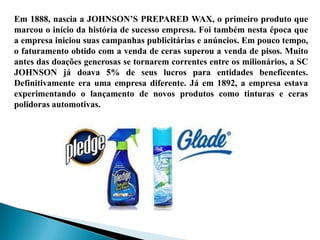 Em 1888, nascia a JOHNSON’S PREPARED WAX, o primeiro produto que
marcou o início da história de sucesso empresa. Foi também nesta época que
a empresa iniciou suas campanhas publicitárias e anúncios. Em pouco tempo,
o faturamento obtido com a venda de ceras superou a venda de pisos. Muito
antes das doações generosas se tornarem correntes entre os milionários, a SC
JOHNSON já doava 5% de seus lucros para entidades beneficentes.
Definitivamente era uma empresa diferente. Já em 1892, a empresa estava
experimentando o lançamento de novos produtos como tinturas e ceras
polidoras automotivas.
 