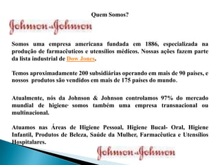 Quem Somos?
Somos uma empresa americana fundada em 1886, especializada na
produção de farmacêuticos e utensílios médicos. Nossas ações fazem parte
da lista industrial de Dow Jones.
Temos aproximadamente 200 subsidiárias operando em mais de 90 países, e
nossos produtos são vendidos em mais de 175 países do mundo.
Atualmente, nós da Johnson & Johnson controlamos 97% do mercado
mundial de higiene, somos também uma empresa transnacional ou
multinacional.
Atuamos nas Áreas de Higiene Pessoal, Higiene Bucal- Oral, Higiene
Infantil, Produtos de Beleza, Saúde da Mulher, Farmacêutica e Utensílios
Hospitalares.
 