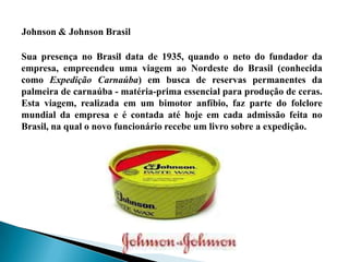 Sua presença no Brasil data de 1935, quando o neto do fundador da
empresa, empreendeu uma viagem ao Nordeste do Brasil (conhecida
como Expedição Carnaúba) em busca de reservas permanentes da
palmeira de carnaúba - matéria-prima essencial para produção de ceras.
Esta viagem, realizada em um bimotor anfíbio, faz parte do folclore
mundial da empresa e é contada até hoje em cada admissão feita no
Brasil, na qual o novo funcionário recebe um livro sobre a expedição.
Johnson & Johnson Brasil
 