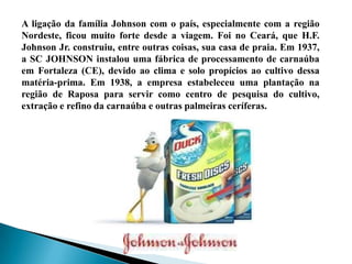 A ligação da família Johnson com o país, especialmente com a região
Nordeste, ficou muito forte desde a viagem. Foi no Ceará, que H.F.
Johnson Jr. construiu, entre outras coisas, sua casa de praia. Em 1937,
a SC JOHNSON instalou uma fábrica de processamento de carnaúba
em Fortaleza (CE), devido ao clima e solo propícios ao cultivo dessa
matéria-prima. Em 1938, a empresa estabeleceu uma plantação na
região de Raposa para servir como centro de pesquisa do cultivo,
extração e refino da carnaúba e outras palmeiras ceríferas.
 