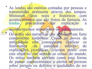 As lendas são estórias contadas por pessoas e transmitidas oralmente através dos tempos. Misturam fatos reais e históricos com acontecimentos que são frutos da fantasia. As  lendas  procuraram dar explicação a acontecimentos misteriosos ou sobrenaturais. Os mitos são narrativas que possuem um forte componente simbólico. Como os povos da antiguidade não conseguiam explicar os fenômenos da natureza, através de explicações científicas, criavam mitos com este objetivo: dar sentido as coisas do mundo. Os mitos também serviam como uma forma de passar conhecimentos e alertar as pessoas sobre perigos ou defeitos e qualidades do ser humano. Deuses, heróis e personagens sobrenaturais se misturam com fatos da realidade para dar sentido a vida e ao mundo. 