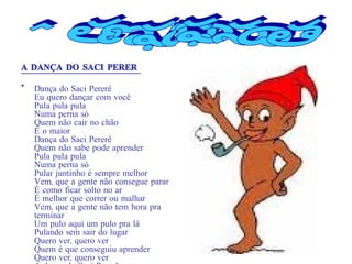 A DANÇA DO SACI PERERÊ Dança do Saci Pererê Eu quero dançar com você Pula pula pula Numa perna só Quem não cair no chão É o maior Dança do Saci Pererê Quem não sabe pode aprender Pula pula pula Numa perna só Pular juntinho é sempre melhor Vem, que a gente não consegue parar É como ficar solto no ar É melhor que correr ou malhar Vem, que a gente não tem hora pra terminar Um pulo aqui um pulo pra lá Pulando sem sair do lugar Quero ver, quero ver Quem é que conseguiu aprender Quero ver, quero ver A dança do Saci Pererê Conclusão 