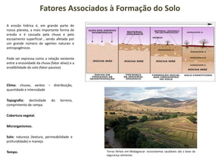 Fatores Associados à Formação do Solo
A erosão hídrica é, em grande parte do
nosso planeta, a mais importante forma de
erosão e é causada pela chuva e pelo
escoamento superficial , sendo afetada por
um grande número de agentes naturais e
antropogênicos
Pode ser expressa como a relação existente
entre a erosividade da chuva (fator ativo) e a
erodibilidade do solo (fator passivo).
Clima: chuvas, ventos – distribuição,
quantidade e intensidade
Topografia: declividade do terreno,
comprimento de rampa.
Cobertura vegetal.
Microrganismos.
Solo: natureza (textura, permeabilidade e
profundidade) e manejo
Tempo. Terras férteis em Madagascar: ecossistemas saudáveis são a base da
segurança alimentar.
 