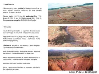 Artigo 3° da Lei 12305/2010
• Erosão hídrica:
Três tipos principais: Laminar(ou lavagem superficial ou
entre sulcos): remoção uniforme de uma camada
superior de todo o terreno.
Classes: Ligeira (< 25% hor. A); Moderada (25 a 75%);
Severa (> 75% A; ap. B); Muito severa (25 a 75% B);
Extremamente severa (ap. C). Difícil identificação
• Em sulcos:
resulta de irregularidades na superfície do solo devido
à concentração da enxurrada em determinados locais.
Frequência: ocasionais; frequentes;muito frequentes.
Profundidade: superficiais; rasos; profundos; muito
profundos (voçorocas).
• Voçorocas (boçorocas ou ravinas) = terra rasgada:
“forma espetacular da erosão”:
Vales de erosão onde a remoção é rápida a ponto de
não permitir o desenvolvimento da vegetação.
Ravina: processos erosivos de origem geomorfológica,
constituindo a rede natural de drenagem das águas
Voçoroca:processos erosivos acelerados.
Sulcos e voçorocas dificultam ou impedem o trabalho
das máquinas agrícolas.
 