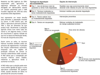 Relatório da FAO (agência da ONU
responsável pela agricultura e
segurança alimentar no mundo)
divulgado em 28/nov/2011 aponta
um cenário pessimista para a SAN
mundial. Segundo ele, 25% dos solos
do planeta estão degradados.
Isso representa um maior desafio
para alimentar a população mundial
no futuro. A FAO estima que, até
2050, a agricultura precisará produzir
70% a mais de alimentos do que
produz hoje. Atualmente a produção
agrícola cresce num ritmo cada vez
menor e, em algumas áreas, o ritmo
de crescimento é apenas metade do
que era na época da Revolução Verde,
há mais de cinquenta anos atrás.
Assim como os solos, os recursos
hídricos mundiais também estão em
processo de esgotamento. A poluição
dos lençóis subterrâneos aumentou,
enquanto que em regiões de
produção intensiva de cereais as
reservas subterrâneas estão secando.
A FAO alerta que a competição por
recursos hídricos entre cidades,
indústrias e agricultura tende a
aumentar no futuro.
A FAO indica que a solução pode estar
numa melhor gestão da água e numa
agricultura sustentável. De qualquer
modo, ajustes deverão ser feitos no
percentual de consumo mundial.
 
