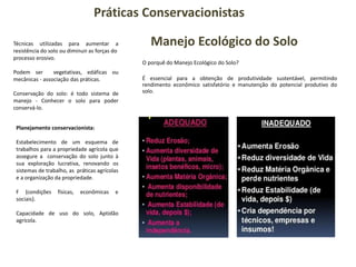 Práticas Conservacionistas
Técnicas utilizadas para aumentar a
resistência do solo ou diminuir as forças do
processo erosivo.
Podem ser vegetativas, edáficas ou
mecânicas - associação das práticas.
Conservação do solo: é todo sistema de
manejo - Conhecer o solo para poder
conservá-lo.
Planejamento conservacionista:
Estabelecimento de um esquema de
trabalhos para a propriedade agrícola que
assegure a conservação do solo junto à
sua exploração lucrativa, renovando os
sistemas de trabalho, as práticas agrícolas
e a organização da propriedade.
F {condições físicas, econômicas e
sociais}.
Capacidade de uso do solo, Aptidão
agrícola.
Manejo Ecológico do Solo
O porquê do Manejo Ecológico do Solo?
É essencial para a obtenção de produtividade sustentável, permitindo
rendimento econômico satisfatório e manutenção do potencial produtivo do
solo.
 