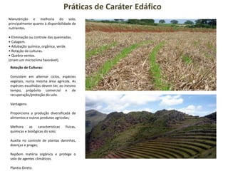 Práticas de Caráter Edáfico
Manutenção e melhoria do solo,
principalmente quanto à disponibilidade de
nutrientes.
• Eliminação ou controle das queimadas.
• Calagem.
• Adubação química, orgânica, verde.
• Rotação de culturas.
• Quebra-ventos.
(criam um microclima favorável).
Rotação de Culturas:
Consistem em alternar ciclos, espécies
vegetais, numa mesma área agrícola. As
espécies escolhidas devem ter, ao mesmo
tempo, própósito comercial e de
recuperação/proteção do solo.
Vantagens:
Proporciona a produção diversificada de
alimentos e outros produtos agrícolas;
Melhora as características físicas,
químicas e biológicas do solo;
Auxilia no controle de plantas daninhas,
doenças e pragas;
Repõem matéria orgânica e protege o
solo de agentes climáticos.
Plantio Direto.
 