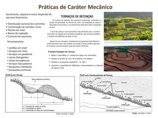 Práticas de Caráter Mecânico
Geralmente, requerem maior dispêndio de
recursos financeiros.
• Distribuição racional dos caminhos
• Conservação de estradas rurais
• Plantio em nível
• Bacias de captação
• Controle de voçorocas
Terraceamento:
• cordões em nível
• terraços em nível
• terraços em gradiente
• canais divergentes
• canais escoadouros
• terraços tipo patamar
• banquetas individuais
• banquetas contínuas
 