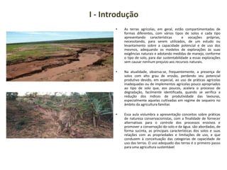 I - Introdução
• As terras agrícolas, em geral, estão compartimentadas de
formas diferentes, com vários tipos de solos e cada tipo
apresentando características e vocações próprias,
necessitando, para serem utilizados, de um estudo ou
levantamento sobre a capacidade potencial e de uso dos
mesmos, adequando os modelos de explorações às suas
exigências naturais e adotando medidas de manejo, conforme
o tipo de solo, para dar sustentabilidade a essas explorações
sem causar nenhum prejuízo aos recursos naturais.
• Na atualidade, observa-se, frequentemente, a presença de
solos com alto grau de erosão, perdendo seu potencial
produtivo devido, em especial, ao uso de práticas agrícolas
inadequadas ou de implementos agrícolas pouco apropriados
ao tipo de solo que, aos poucos, acelera o processo de
degradação, facilmente identificada, quando se verifica a
redução dos índices de produtividade das lavouras,
especialmente aquelas cultivadas em regime de sequeiro no
âmbito da agricultura familiar.
• Essa aula vislumbra a apresentação conceitos sobre práticas
de natureza conservacionistas, com a finalidade de fornecer
alternativas para o controle dos processos erosivos e
promover a conservação do solo e da água. são abordadas, de
forma sucinta, as principais características dos solos e suas
relações com as propriedades e limitações de uso, e que
conduzem à conceituação das categorias de capacidade de
uso das terras. O uso adequado das terras é o primeiro passo
para uma agricultura sustentável
 