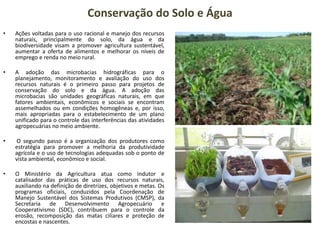 Conservação do Solo e Água
• Ações voltadas para o uso racional e manejo dos recursos
naturais, principalmente do solo, da água e da
biodiversidade visam a promover agricultura sustentável,
aumentar a oferta de alimentos e melhorar os níveis de
emprego e renda no meio rural.
• A adoção das microbacias hidrográficas para o
planejamento, monitoramento e avaliação do uso dos
recursos naturais é o primeiro passo para projetos de
conservação do solo e da água. A adoção das
microbacias são unidades geográficas naturais, em que
fatores ambientais, econômicos e sociais se encontram
assemelhados ou em condições homogêneas e, por isso,
mais apropriadas para o estabelecimento de um plano
unificado para o controle das interferências das atividades
agropecuárias no meio ambiente.
• O segundo passo é a organização dos produtores como
estratégia para promover a melhoria da produtividade
agrícola e o uso de tecnologias adequadas sob o ponto de
vista ambiental, econômico e social.
• O Ministério da Agricultura atua como indutor e
catalisador das práticas de uso dos recursos naturais,
auxiliando na definição de diretrizes, objetivos e metas. Os
programas oficiais, conduzidos pela Coordenação de
Manejo Sustentável dos Sistemas Produtivos (CMSP), da
Secretaria de Desenvolvimento Agropecuário e
Cooperativismo (SDC), contribuem para o controle da
erosão, recomposição das matas ciliares e proteção de
encostas e nascentes.
 