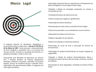 Marco Legal •Capacitação de pessoal técnico e agricultores em Planejamento de
Bacias Hidrográficas e Conservação de Solo e Água;
•Validação e difusão de tecnologias apropriadas em manejo e
conservação de solo;
•Introdução de práticas de cobertura de solo;
•Práticas de agricultura orgânica e agroflorestais;
•Implantação de viveiros de plantas;
•Recomposição de matas ciliares e proteção de áreas frágeis;
•Práticas de preservação e uso sustentável dos recursos hídricos;
•Adequação de estradas vicinais de terra;
•Calagem e gessagem do solo agrícola;
•Práticas de contenção e controle de voçorocas;
•Demarcação de curvas de nível e construção de sistemas de
terraceamento;
•Implantação de projetos demonstrativos de manejo integrado de
pragas (MIP);
•Produção e difusão de material técnico/educativo; Apoio e
realização de eventos técnicos (dias-de-campo, seminários, reuniões
de trabalho);
•Recuperação de áreas degradadas; Introdução do Sistema Plantio
Direto.
O Programa Nacional de Microbacias Hidrográficas e
Conservação de Solos na Agricultura – Decreto N° 94.076, de
05 de Março de 1987 - busca promover o desenvolvimento
de forma integrada e sustentável. Com o uso racional dos
recursos naturais, aumenta-se a produção de alimentos e a
geração de emprego e renda no meio rural.
Desenvolvido pelo Ministério da Agricultura em parceria
com a Empresa Brasileira de Pesquisa Agropecuária
(Embrapa), prefeituras municipais, instituições de pesquisa
agrícola, serviços de assistência técnica e extensão rural e
organizações não governamentais (ONGs). O programa tem
como ações prioritárias:
 