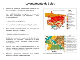 Levantamento de Solos
• Inventário de informações ambientais que estabelecem uma
base científica para o planejamento do uso da terra
• Visa à subdivisão de áreas heterogêneas em parcelas com
solos mais homogêneos, que apresentem a menor
variabilidade possível
• = mapa de solos + texto explicativo.
• Mapa de solos: localização da área, identificação do solo.
• Texto explicativo: caracterização dos solos, associações com
a paisagem; potenciais e limitações.
• Publicação: relatório técnico, boletim, etc.
• Unidade de mapeamento:: grupamento de área de solos,
estabelecido para possibilitar a representação em bases
cartográficas e mostrar a distribuição espacial, extensão e
limites dos solos.
• Informam, entre outros aspectos:Permeabilidade do solo;
Espessura Até a rocha; Substrato; Consistência; Presença de
materiais expansíveis ou corrosivos, etc.
• Aplicações: agropecuária, engenharia (civil, sanitária,
ambiental), urbanismo, manejo florestal, etc.
 