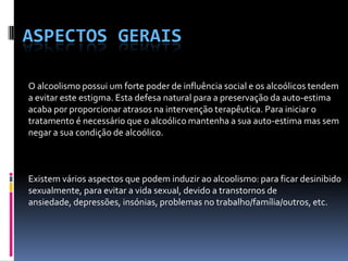 Aspectos geraisO alcoolismo possui um forte poder de influência social e os alcoólicos tendem a evitar este estigma. Esta defesa natural para a preservação da auto-estima acaba por proporcionar atrasos na intervenção terapêutica. Para iniciar o tratamento é necessário que o alcoólico mantenha a sua auto-estima mas sem negar a sua condição de alcoólico.                  Existem vários aspectos que podem induzir ao alcoolismo: para ficar desinibido sexualmente, para evitar a vida sexual, devido a transtornos de ansiedade, depressões, insónias, problemas no trabalho/família/outros, etc.