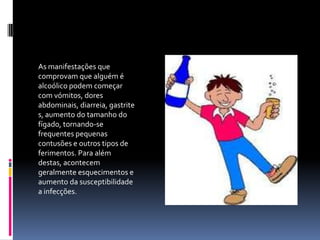 As manifestações que comprovam que alguém é alcoólico podem começar com vómitos, dores abdominais, diarreia, gastrites, aumento do tamanho do fígado, tornando-se frequentes pequenas contusões e outros tipos de ferimentos. Para além destas, acontecem geralmente esquecimentos e aumento da susceptibilidade a infecções.