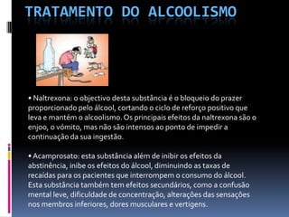 Tratamento do alcoolismo• Naltrexona: o objectivo desta substância é o bloqueio do prazer proporcionado pelo álcool, cortando o ciclo de reforço positivo que leva e mantém o alcoolismo. Os principais efeitos da naltrexona são o enjoo, o vómito, mas não são intensos ao ponto de impedir a continuação da sua ingestão.• Acamprosato: esta substância além de inibir os efeitos da abstinência, inibe os efeitos do álcool, diminuindo as taxas de recaídas para os pacientes que interrompem o consumo do álcool. Esta substância também tem efeitos secundários, como a confusão mental leve, dificuldade de concentração, alterações das sensações nos membros inferiores, dores musculares e vertigens.