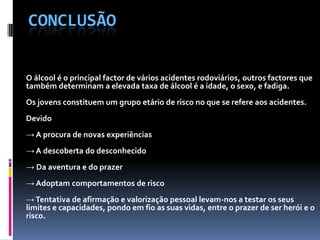 ConclusãoO álcool é o principal factor de vários acidentes rodoviários, outros factores que também determinam a elevada taxa de álcool é a idade, o sexo, e fadiga. Os jovens constituem um grupo etário de risco no que se refere aos acidentes.Devido-> A procura de novas experiências-> A descoberta do desconhecido-> Da aventura e do prazer-> Adoptam comportamentos de risco-> Tentativa de afirmação e valorização pessoal levam-nos a testar os seus limites e capacidades, pondo em fio as suas vidas, entre o prazer de ser herói e o risco.