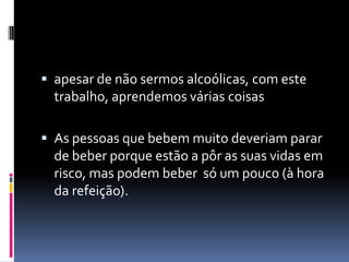 apesar de não sermos alcoólicas, com este trabalho, aprendemos várias coisasAs pessoas que bebem muito deveriam parar de beber porque estão a pôr as suas vidas em risco, mas podem beber  só um pouco (à hora da refeição).