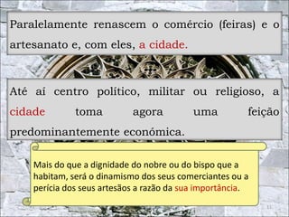 Paralelamente renascem o comércio (feiras) e o 
artesanato e, com eles, a cidade. 
Até aí centro político, militar ou religioso, a 
cidade toma agora uma feição 
predominantemente económica. 
11 
Mais do que a dignidade do nobre ou do bispo que a 
habitam, será o dinamismo dos seus comerciantes ou a 
perícia dos seus artesãos a razão da sua importância. 
 