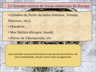  Grandes centros de trocas comerciais da Europa: 
13 
• Cidades do Norte da Itália (Génova, Veneza, 
Florença, etc.); 
• Flandres; 
• Mar Báltico (Bruges, Gand); 
• Feiras de Champanhe, etc. 
Esta actividade comercial desenvolveu novas técnicas de comércio, tais 
como contabilidade, cálculo e novos meios de pagamento. 
 