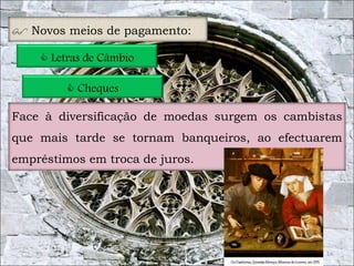 14 
 Novos meios de pagamento: 
 Letras de Câmbio 
 Cheques 
Face à diversificação de moedas surgem os cambistas 
que mais tarde se tornam banqueiros, ao efectuarem 
empréstimos em troca de juros. 
 