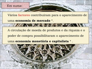15 
Em suma: 
Vários factores contribuíram para o aparecimento de 
uma economia de mercado *. 
A circulação de moeda de produtos e da riqueza e o 
poder de compra possibilitaram o aparecimento de 
uma economia monetária e capitalista * . 
 