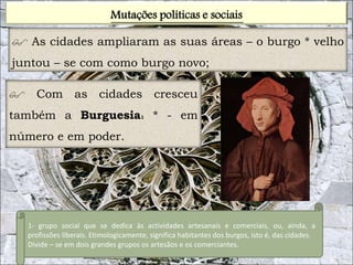 Mutações políticas e sociais 
 As cidades ampliaram as suas áreas – o burgo * velho 
juntou – se com como burgo novo; 
 Com as cidades cresceu 
também a Burguesia1 * - em 
número e em poder. 
1- grupo social que se dedica às actividades artesanais e comerciais, ou, ainda, a 
profissões liberais. Etimologicamente, significa habitantes dos burgos, isto é, das cidades. 
Divide – se em dois grandes grupos os artesãos e os comerciantes. 
 