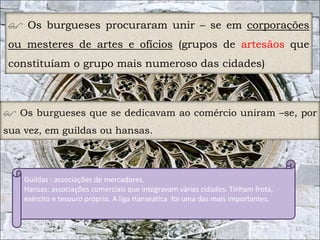  Os burgueses procuraram unir – se em corporações 
ou mesteres de artes e ofícios (grupos de artesãos que 
constituíam o grupo mais numeroso das cidades) 
 Os burgueses que se dedicavam ao comércio uniram –se, por 
sua vez, em guildas ou hansas. 
17 
Guildas : associações de mercadores. 
Hansas: associações comerciais que integravam várias cidades. Tinham frota, 
exército e tesouro próprio. A liga Hanseática foi uma das mais importantes. 
 