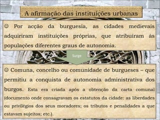 18 
A afirmação das instituições urbanas 
 Por acção da burguesia, as cidades medievais 
adquiriram instituições próprias, que atribuíram às 
populações diferentes graus de autonomia. 
Surge 
 Comuna, concelho ou comunidade de burgueses – que 
permitiu a conquista de autonomia administrativa dos 
burgos. Esta era criada após a obtenção da carta comunal 
(documento onde consagravam os estatutos da cidade: as liberdades 
ou privilégios dos seus moradores; os tributos e penalidades a que 
estavam sujeitos; etc.). 
 