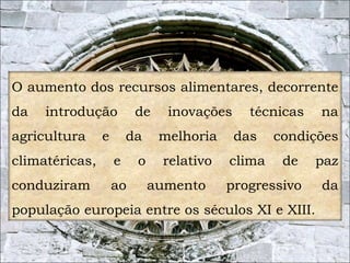 O aumento dos recursos alimentares, decorrente 
da introdução de inovações técnicas na 
agricultura e da melhoria das condições 
climatéricas, e o relativo clima de paz 
conduziram ao aumento progressivo da 
população europeia entre os séculos XI e XIII. 
5 
 