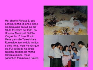 Me  chamo Renata S. dos Santos, tenho 25 anos, nasci em Sapucaia do sul, no dia 10 de fevereiro de 1986, no Hospital Municipal Getúlio Vargas ás 15 hs e 37 min. Meus pais são Teresinha e Romualdo, tenho dois irmãos e uma irmã,  mais velhos que eu. Fui batizada na igreja católica, religião de minha família e minha, meus padrinhos foram Ivo e Salete. 
