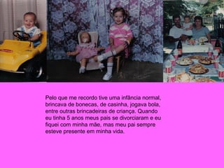 Pelo que me recordo tive uma infância normal, brincava de bonecas, de casinha, jogava bola, entre outras brincadeiras de criança. Quando eu tinha 5 anos meus pais se divorciaram e eu fiquei com minha mãe, mas meu pai sempre esteve presente em minha vida. 