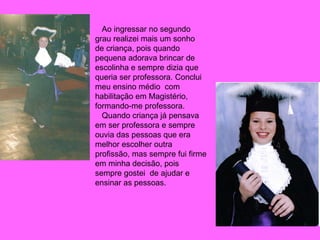 Ao ingressar no segundo grau realizei mais um sonho de criança, pois quando pequena adorava brincar de escolinha e sempre dizia que queria ser professora. Conclui  meu ensino médio  com habilitação em Magistério, formando-me professora.  Quando criança já pensava em ser professora e sempre ouvia das pessoas que era melhor escolher outra profissão, mas sempre fui firme em minha decisão, pois sempre gostei  de ajudar e ensinar as pessoas. 