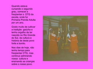 Quando estava cursando o segundo grau, comecei a freqüentar o  DTG da escola, onde fui Primeira Prenda Adulta por um ano. Gosto muito de cultivar  a tradição  gaúcha e tenho orgulho de ter nascido no Rio Grande do Sul, da cultura e história de deste povo forte e bonito. Nos dias de hoje, não tenho tempo para freqüentar CTG, mas continuo admirando nossa  cultura e ensinando as crianças sobre o nosso povo. 