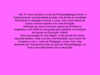 Aos 19  anos comecei o curso de Psicopedagóagia Clinica  e Institucional em uma faculdade privada, mas devido as condições financeiras fui obrigada a trancar o curso, mas nunca desisti de cursar o ensino superior e ter uma formação. Participei de vários concursos depois de formada no magistério, e em 2008 fui convocada para trabalhar no município de canoas na Educação  Infantil. Esta convocação foi uma alegria  muito grande em minha vida pois poderia  voltar a cursar uma faculdade, que a partir daí já passou a ser o  curso de Pedagogia  o meu  foco, mas pensando em  futuramente fazer um pós em Psicopedagogia, ou outro curso relacionado com a educação. 