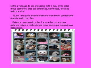 Entre a vocação de ser professora está o meu amor pelos meus cachorros, eles são amorosos, carinhosos, eles são tudo pra mim! Quem  me ajuda a cuidar deles é o meu noivo, que também é apaixonado por cães.  Estamos  namorando já faz 7 anos e fez um ano que estamos noivos e pretendemos casar assim que construirmos nossa casa. 