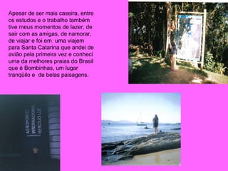Apesar de ser mais caseira, entre os estudos e o trabalho também tive meus momentos de lazer, de sair com as amigas, de namorar, de viajar e foi em  uma viajem para Santa Catarina que andei de avião pela primeira vez e conheci uma da melhores praias do Brasil que é Bombinhas, um lugar tranqüilo e  de belas paisagens.  