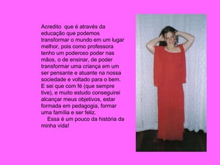 Acredito  que é através da educação que podemos transformar o mundo em um lugar melhor, pois como professora tenho um poderoso poder nas mãos, o de ensinar, de poder transformar uma criança em um ser pensante e atuante na nossa sociedade e voltado para o bem. E sei que com fé (que sempre tive), e muito estudo conseguirei alcançar meus objetivos, estar formada em pedagogia, formar uma família e ser feliz. Essa é um pouco da história da minha vida! 