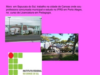 Moro  em Sapucaia do Sul, trabalho na cidade de Canoas onde sou professora concursada municipal e estudo no IFRS em Porto Alegre, no  curso de Licenciatura em Pedagogia. 